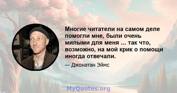 Многие читатели на самом деле помогли мне, были очень милыми для меня ... так что, возможно, на мой крик о помощи иногда отвечали.