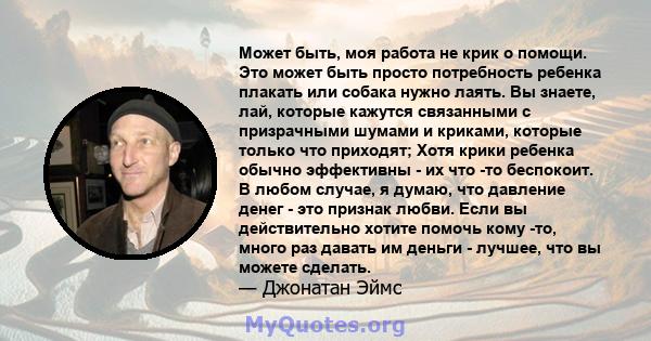 Может быть, моя работа не крик о помощи. Это может быть просто потребность ребенка плакать или собака нужно лаять. Вы знаете, лай, которые кажутся связанными с призрачными шумами и криками, которые только что приходят;