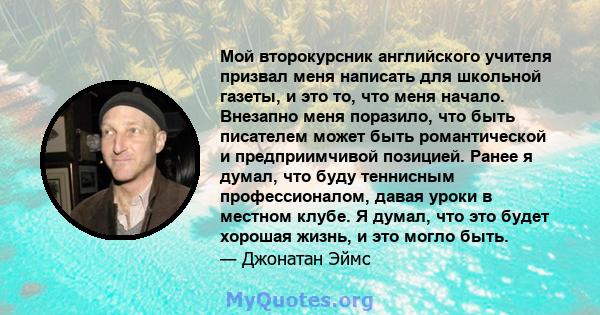 Мой второкурсник английского учителя призвал меня написать для школьной газеты, и это то, что меня начало. Внезапно меня поразило, что быть писателем может быть романтической и предприимчивой позицией. Ранее я думал,