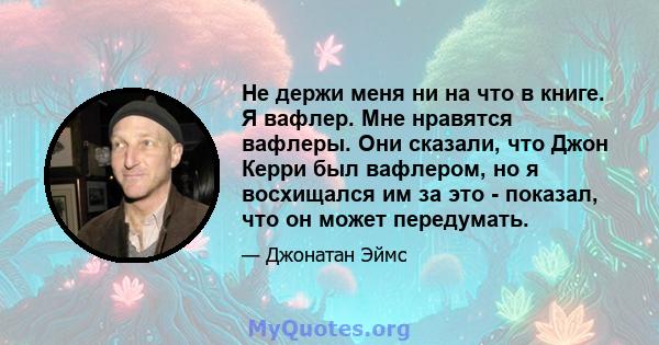 Не держи меня ни на что в книге. Я вафлер. Мне нравятся вафлеры. Они сказали, что Джон Керри был вафлером, но я восхищался им за это - показал, что он может передумать.