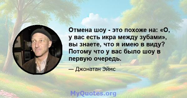 Отмена шоу - это похоже на: «О, у вас есть икра между зубами», вы знаете, что я имею в виду? Потому что у вас было шоу в первую очередь.