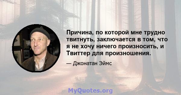 Причина, по которой мне трудно твитнуть, заключается в том, что я не хочу ничего произносить, и Твиттер для произношения.