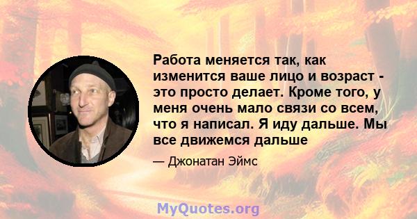 Работа меняется так, как изменится ваше лицо и возраст - это просто делает. Кроме того, у меня очень мало связи со всем, что я написал. Я иду дальше. Мы все движемся дальше