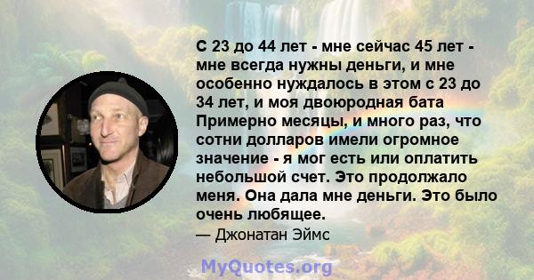 С 23 до 44 лет - мне сейчас 45 лет - мне всегда нужны деньги, и мне особенно нуждалось в этом с 23 до 34 лет, и моя двоюродная бата Примерно месяцы, и много раз, что сотни долларов имели огромное значение - я мог есть