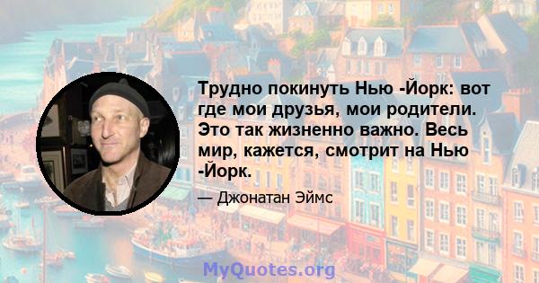 Трудно покинуть Нью -Йорк: вот где мои друзья, мои родители. Это так жизненно важно. Весь мир, кажется, смотрит на Нью -Йорк.