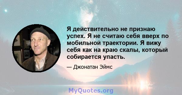 Я действительно не признаю успех. Я не считаю себя вверх по мобильной траектории. Я вижу себя как на краю скалы, который собирается упасть.