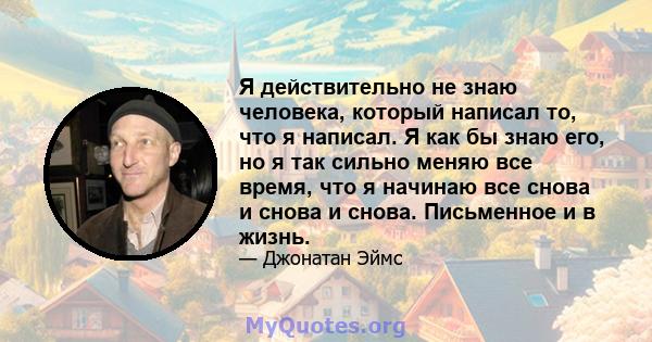 Я действительно не знаю человека, который написал то, что я написал. Я как бы знаю его, но я так сильно меняю все время, что я начинаю все снова и снова и снова. Письменное и в жизнь.