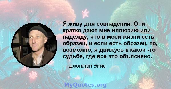 Я живу для совпадений. Они кратко дают мне иллюзию или надежду, что в моей жизни есть образец, и если есть образец, то, возможно, я движусь к какой -то судьбе, где все это объяснено.