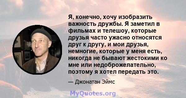 Я, конечно, хочу изобразить важность дружбы. Я заметил в фильмах и телешоу, которые друзья часто ужасно относятся друг к другу, и мои друзья, немногие, которые у меня есть, никогда не бывают жестокими ко мне или