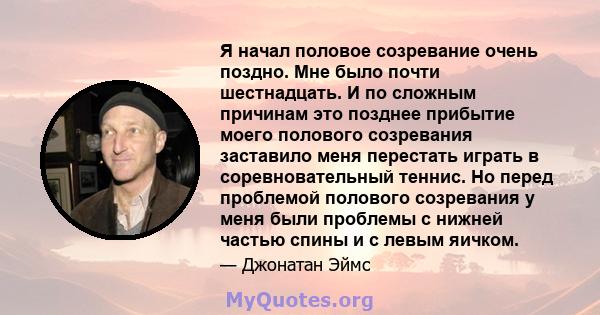 Я начал половое созревание очень поздно. Мне было почти шестнадцать. И по сложным причинам это позднее прибытие моего полового созревания заставило меня перестать играть в соревновательный теннис. Но перед проблемой