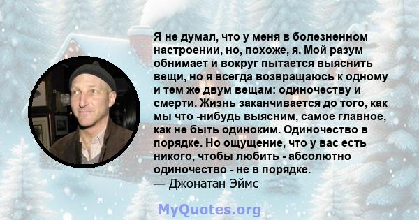 Я не думал, что у меня в болезненном настроении, но, похоже, я. Мой разум обнимает и вокруг пытается выяснить вещи, но я всегда возвращаюсь к одному и тем же двум вещам: одиночеству и смерти. Жизнь заканчивается до