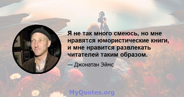 Я не так много смеюсь, но мне нравятся юмористические книги, и мне нравится развлекать читателей таким образом.