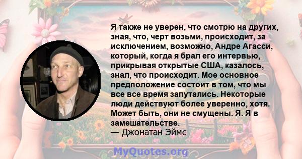 Я также не уверен, что смотрю на других, зная, что, черт возьми, происходит, за исключением, возможно, Андре Агасси, который, когда я брал его интервью, прикрывая открытые США, казалось, знал, что происходит. Мое