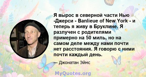 Я вырос в северной части Нью -Джерси - Banlieue of New York - и теперь я живу в Бруклине. Я разлучен с родителями примерно на 50 миль, но на самом деле между нами почти нет расстояния. Я говорю с ними почти каждый день.