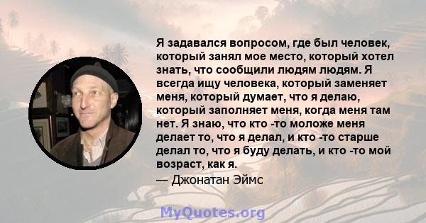 Я задавался вопросом, где был человек, который занял мое место, который хотел знать, что сообщили людям людям. Я всегда ищу человека, который заменяет меня, который думает, что я делаю, который заполняет меня, когда