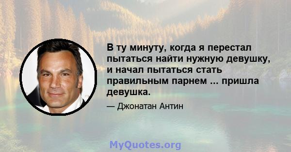 В ту минуту, когда я перестал пытаться найти нужную девушку, и начал пытаться стать правильным парнем ... пришла девушка.