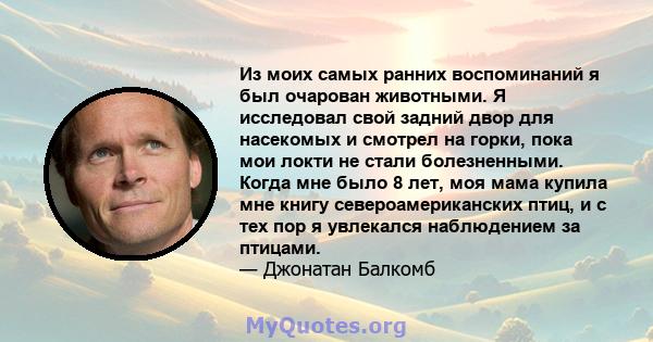 Из моих самых ранних воспоминаний я был очарован животными. Я исследовал свой задний двор для насекомых и смотрел на горки, пока мои локти не стали болезненными. Когда мне было 8 лет, моя мама купила мне книгу