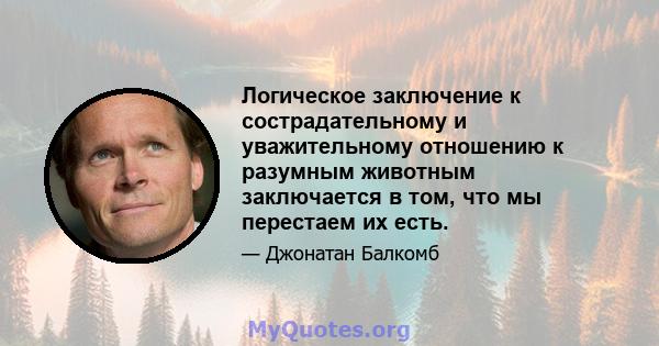 Логическое заключение к сострадательному и уважительному отношению к разумным животным заключается в том, что мы перестаем их есть.