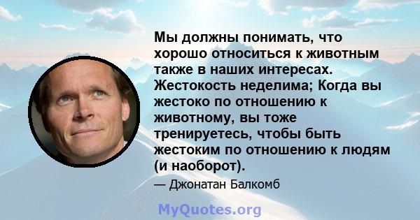 Мы должны понимать, что хорошо относиться к животным также в наших интересах. Жестокость неделима; Когда вы жестоко по отношению к животному, вы тоже тренируетесь, чтобы быть жестоким по отношению к людям (и наоборот).