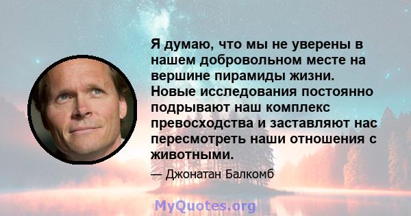 Я думаю, что мы не уверены в нашем добровольном месте на вершине пирамиды жизни. Новые исследования постоянно подрывают наш комплекс превосходства и заставляют нас пересмотреть наши отношения с животными.