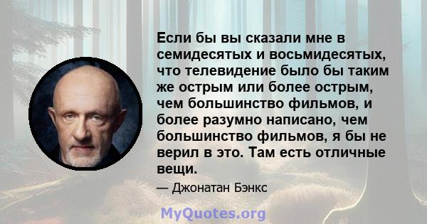 Если бы вы сказали мне в семидесятых и восьмидесятых, что телевидение было бы таким же острым или более острым, чем большинство фильмов, и более разумно написано, чем большинство фильмов, я бы не верил в это. Там есть