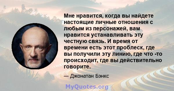 Мне нравится, когда вы найдете настоящие личные отношения с любым из персонажей, вам нравится устанавливать эту честную связь. И время от времени есть этот проблеск, где вы получили эту линию, где что -то происходит,