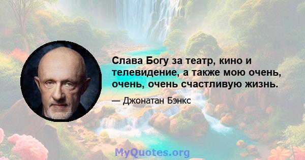 Слава Богу за театр, кино и телевидение, а также мою очень, очень, очень счастливую жизнь.