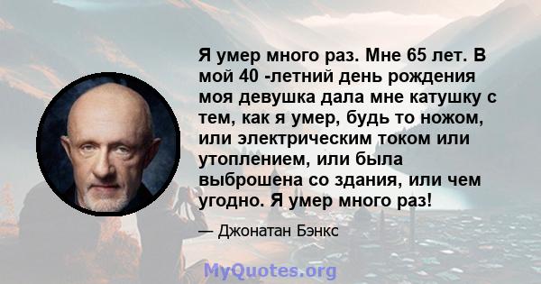 Я умер много раз. Мне 65 лет. В мой 40 -летний день рождения моя девушка дала мне катушку с тем, как я умер, будь то ножом, или электрическим током или утоплением, или была выброшена со здания, или чем угодно. Я умер