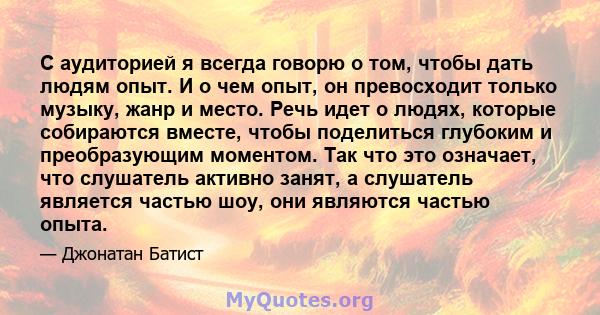 С аудиторией я всегда говорю о том, чтобы дать людям опыт. И о чем опыт, он превосходит только музыку, жанр и место. Речь идет о людях, которые собираются вместе, чтобы поделиться глубоким и преобразующим моментом. Так