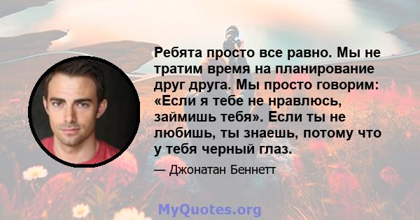 Ребята просто все равно. Мы не тратим время на планирование друг друга. Мы просто говорим: «Если я тебе не нравлюсь, займишь тебя». Если ты не любишь, ты знаешь, потому что у тебя черный глаз.