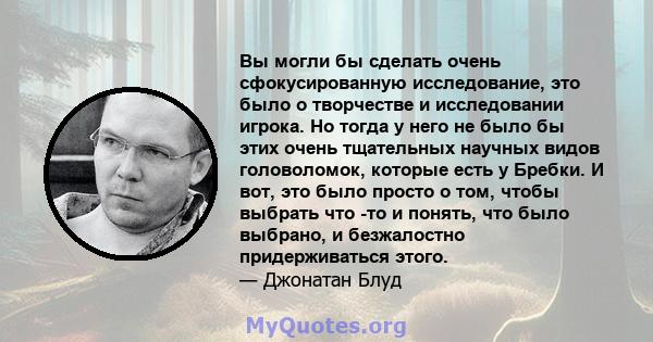 Вы могли бы сделать очень сфокусированную исследование, это было о творчестве и исследовании игрока. Но тогда у него не было бы этих очень тщательных научных видов головоломок, которые есть у Бребки. И вот, это было