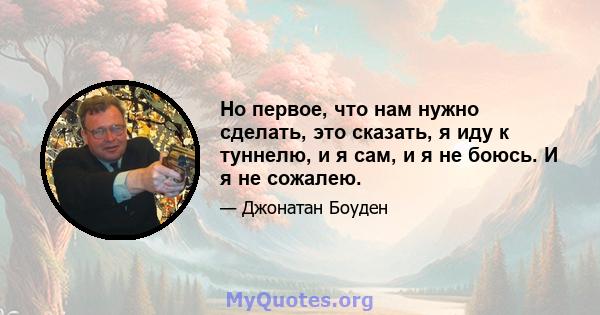 Но первое, что нам нужно сделать, это сказать, я иду к туннелю, и я сам, и я не боюсь. И я не сожалею.