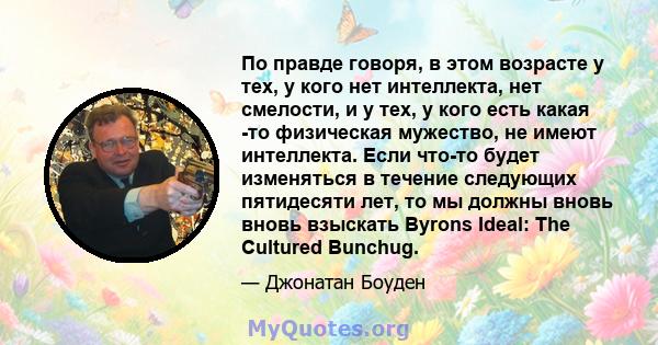 По правде говоря, в этом возрасте у тех, у кого нет интеллекта, нет смелости, и у тех, у кого есть какая -то физическая мужество, не имеют интеллекта. Если что-то будет изменяться в течение следующих пятидесяти лет, то