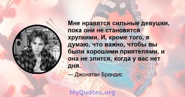 Мне нравятся сильные девушки, пока они не становятся хрупкими. И, кроме того, я думаю, что важно, чтобы вы были хорошими приятелями, и она не злится, когда у вас нет дня.