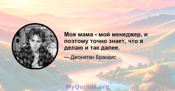 Моя мама - мой менеджер, и поэтому точно знает, что я делаю и так далее.