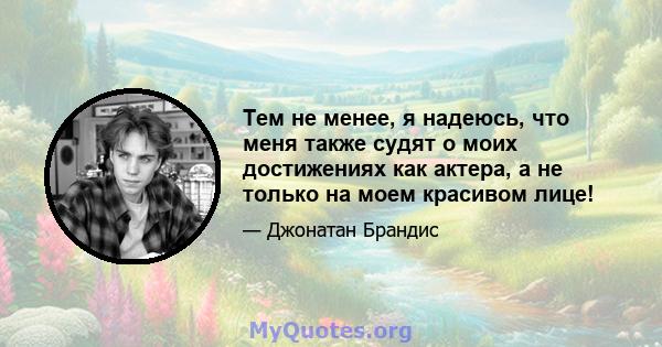 Тем не менее, я надеюсь, что меня также судят о моих достижениях как актера, а не только на моем красивом лице!