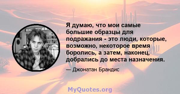 Я думаю, что мои самые большие образцы для подражания - это люди, которые, возможно, некоторое время боролись, а затем, наконец, добрались до места назначения.