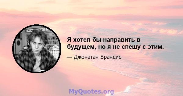 Я хотел бы направить в будущем, но я не спешу с этим.