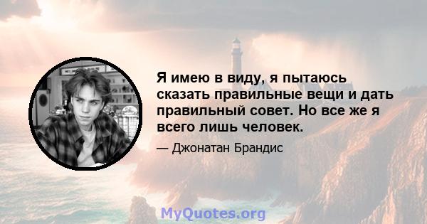 Я имею в виду, я пытаюсь сказать правильные вещи и дать правильный совет. Но все же я всего лишь человек.