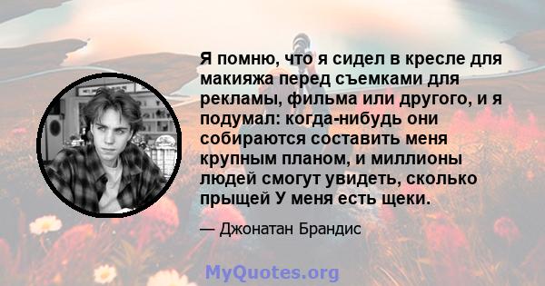 Я помню, что я сидел в кресле для макияжа перед съемками для рекламы, фильма или другого, и я подумал: когда-нибудь они собираются составить меня крупным планом, и миллионы людей смогут увидеть, сколько прыщей У меня