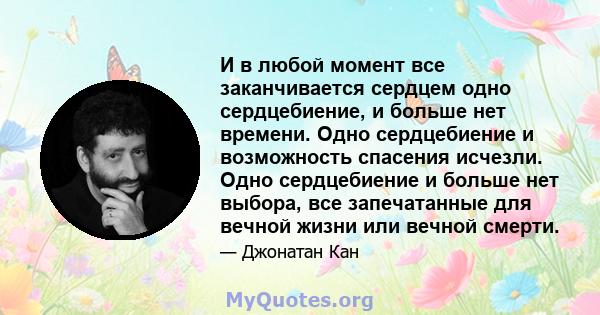 И в любой момент все заканчивается сердцем одно сердцебиение, и больше нет времени. Одно сердцебиение и возможность спасения исчезли. Одно сердцебиение и больше нет выбора, все запечатанные для вечной жизни или вечной