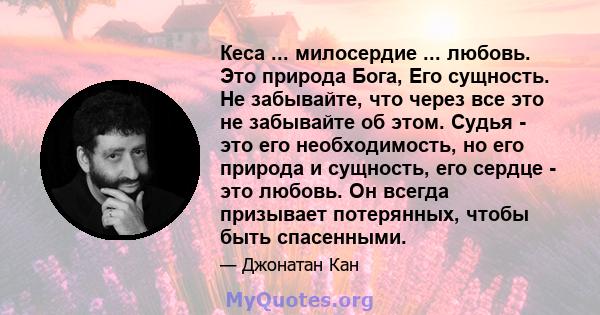 Кеса ... милосердие ... любовь. Это природа Бога, Его сущность. Не забывайте, что через все это не забывайте об этом. Судья - это его необходимость, но его природа и сущность, его сердце - это любовь. Он всегда