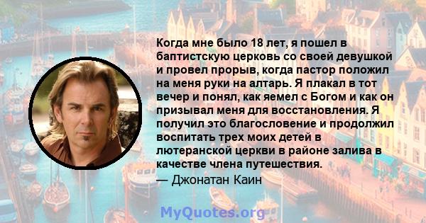 Когда мне было 18 лет, я пошел в баптистскую церковь со своей девушкой и провел прорыв, когда пастор положил на меня руки на алтарь. Я плакал в тот вечер и понял, как яемел с Богом и как он призывал меня для