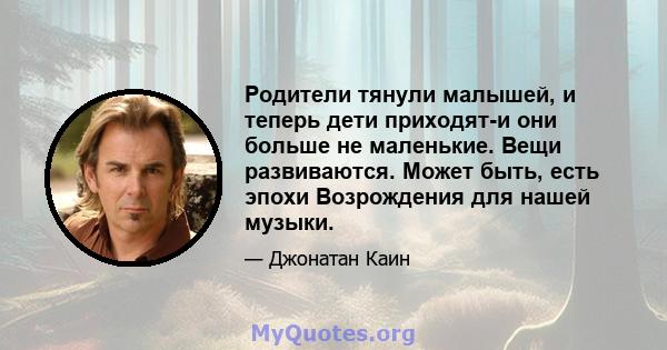 Родители тянули малышей, и теперь дети приходят-и они больше не маленькие. Вещи развиваются. Может быть, есть эпохи Возрождения для нашей музыки.