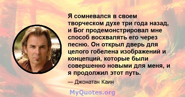 Я сомневался в своем творческом духе три года назад, и Бог продемонстрировал мне способ восхвалять его через песню. Он открыл дверь для целого гобелена изображений и концепций, которые были совершенно новыми для меня, и 