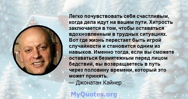 Легко почувствовать себя счастливым, когда дела идут на вашем пути. Хитрость заключается в том, чтобы оставаться вдохновленным в трудных ситуациях. Вот где жизнь перестает быть игрой случайности и становится одним из