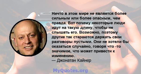 Ничто в этом мире не является более сильным или более опасным, чем правда. Вот почему некоторые люди идут на такую ​​длину, чтобы не слышать его. Возможно, поэтому другие так стараются держать свои разговоры пустыми.