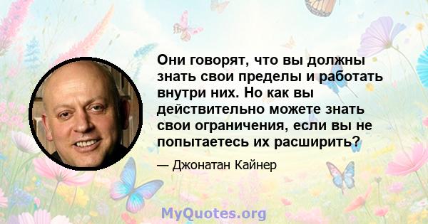 Они говорят, что вы должны знать свои пределы и работать внутри них. Но как вы действительно можете знать свои ограничения, если вы не попытаетесь их расширить?