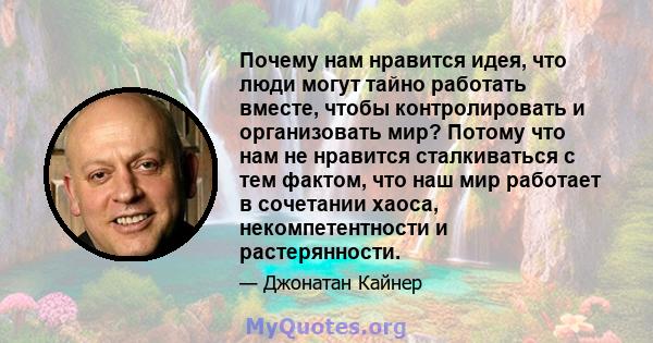 Почему нам нравится идея, что люди могут тайно работать вместе, чтобы контролировать и организовать мир? Потому что нам не нравится сталкиваться с тем фактом, что наш мир работает в сочетании хаоса, некомпетентности и