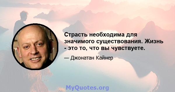 Страсть необходима для значимого существования. Жизнь - это то, что вы чувствуете.